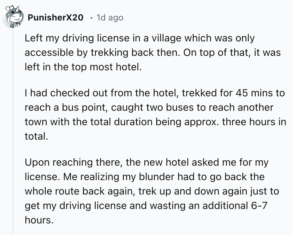 document - PunisherX20 1d ago Left my driving license in a village which was only accessible by trekking back then. On top of that, it was left in the top most hotel. I had checked out from the hotel, trekked for 45 mins to reach a bus point, caught two b